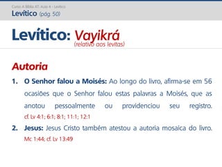 Curso A Bíblia AT: Aula 4 - Levítico
Levítico (pág. 50)
Autoria
1. O Senhor falou a Moisés: Ao longo do livro, afirma-se em 56
ocasiões que o Senhor falou estas palavras a Moisés, que as
anotou pessoalmente ou providenciou seu registro.
cf. Lv 4:1; 6:1; 8:1; 11:1; 12:1
2. Jesus: Jesus Cristo também atestou a autoria mosaica do livro.
Mc 1:44; cf. Lv 13:49
Levítico: Vayikrá(relativo aos levitas)
 