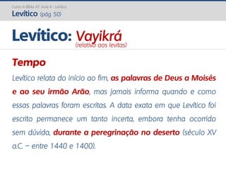 Curso A Bíblia AT: Aula 4 - Levítico
Levítico (pág. 50)
Tempo
Levítico relata do início ao fim, as palavras de Deus a Moisés
e ao seu irmão Arão, mas jamais informa quando e como
essas palavras foram escritas. A data exata em que Levítico foi
escrito permanece um tanto incerta, embora tenha ocorrido
sem dúvida, durante a peregrinação no deserto (século XV
a.C. – entre 1440 e 1400).
Levítico: Vayikrá(relativo aos levitas)
 