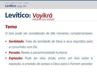 Curso A Bíblia AT: Aula 4 - Levítico
Levítico (pág. 50)
Tema
O livro pode ser considerado de três maneiras, complementares:
 Santidade: Trata da santidade de Deus e seus requisitos para
a comunhão com Ele.
 Pecado: Revela a pecaminosidade humana.
 Expiação: Pode ser visto, ainda, como um livro sobre a
expiação, a provisão de acesso a Deus para o homem pecador.
Levítico: Vayikrá(relativo aos levitas)
 