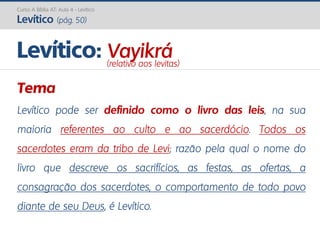 Curso A Bíblia AT: Aula 4 - Levítico
Levítico (pág. 50)
Tema
Levítico pode ser definido como o livro das leis, na sua
maioria referentes ao culto e ao sacerdócio. Todos os
sacerdotes eram da tribo de Levi; razão pela qual o nome do
livro que descreve os sacrifícios, as festas, as ofertas, a
consagração dos sacerdotes, o comportamento de todo povo
diante de seu Deus, é Levítico.
Levítico: Vayikrá(relativo aos levitas)
 