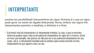 INTERPRETANTE
consiste nas possibilidade interpretativas do signo. Portanto, é o que um signo
pode gerar na mente de alguém (Interprete). Peirce, atribuiu aos signos três
interpretantes possíveis: o imediato, o dinâmico e o final.
▪ .
