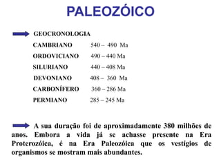 PALEOZÓICO
GEOCRONOLOGIA
CAMBRIANO 540 – 490 Ma
ORDOVICIANO 490 – 440 Ma
SILURIANO 440 – 408 Ma
DEVONIANO 408 – 360 Ma
CARBONÍFERO 360 – 286 Ma
PERMIANO 285 – 245 Ma
A sua duração foi de aproximadamente 380 milhões de
anos. Embora a vida já se achasse presente na Era
Proterozóica, é na Era Paleozóica que os vestígios de
organismos se mostram mais abundantes.
 