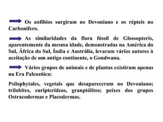 Os anfíbios surgiram no Devoniano e os répteis no
Carbonífero.
As similaridades da flora fóssil de Glossopteris,
aparentemente da mesma idade, demonstradas na América do
Sul, África do Sul, Índia e Austrália, levaram vários autores à
aceitação de um antigo continente, o Gondwana.
Vários grupos de animais e de plantas existiram apenas
na Era Paleozóica:
Psilophytales, vegetais que desapareceram no Devoniano;
trilobites, euripterídeos, granptólitos; peixes dos grupos
Ostracodermas e Placodermas.
 
