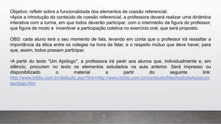 Objetivo: refletir sobre a funcionalidade dos elementos de coesão referencial.
•Após a introdução do conteúdo de coesão referencial, a professora deverá realizar uma dinâmica
interativa com a turma, em que todos deverão participar, com o intermédio da figura do professor,
que figura de modo a incentivar a participação coletiva no exercício oral, que será proposto.
OBS: cada aluno terá o seu momento de fala, levando em conta que o professor irá ressaltar a
importância da ética entre os colegas na hora de falar, e o respeito mútuo que deve haver, para
que, assim, todos possam participar.
•A partir do texto “Um Apólogo'', a professora irá pedir aos alunos que, individualmente e, em
silêncio, procurem no texto os elementos estudados na aula anterior. Será impresso ou
disponibilizado o material a partir do seguinte link:
http://www.biblio.com.br/defaultz.asp?link=http://www.biblio.com.br/conteudo/MachadodeAssis/um
apologo.htm
 
