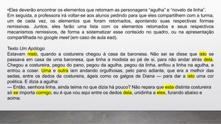 •Eles deverão encontrar os elementos que retomam as personagens “agulha” e “novelo de linha”.
Em seguida, a professora irá voltar-se aos alunos pedindo para que eles compartilhem com a turma,
um de cada vez, os elementos que foram retomados, apontando suas respectivas formas
remissivas. Juntos, eles farão uma lista com os elementos retomados e seus respectivos
mecanismos remissivos, de forma a sistematizar esse conteúdo no quadro, ou na apresentação
compartilhada no google meet (em caso de aula ead).
Texto Um Apólogo
Estavam nisto, quando a costureira chegou à casa da baronesa. Não sei se disse que isto se
passava em casa de uma baronesa, que tinha a modista ao pé de si, para não andar atrás dela.
Chegou a costureira, pegou do pano, pegou da agulha, pegou da linha, enfiou a linha na agulha, e
entrou a coser. Uma e outra iam andando orgulhosas, pelo pano adiante, que era a melhor das
sedas, entre os dedos da costureira, ágeis como os galgos de Diana — para dar a isto uma cor
poética. E dizia a agulha:
— Então, senhora linha, ainda teima no que dizia há pouco? Não repara que esta distinta costureira
só se importa comigo; eu é que vou aqui entre os dedos dela, unidinha a eles, furando abaixo e
acima.
 