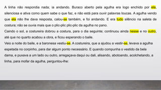 A linha não respondia nada; ia andando. Buraco aberto pela agulha era logo enchido por ela,
silenciosa e ativa como quem sabe o que faz, e não está para ouvir palavras loucas. A agulha vendo
que ela não lhe dava resposta, calou-se também, e foi andando. E era tudo silêncio na saleta de
costura; não se ouvia mais que o plic-plic plic-plic da agulha no pano.
Caindo o sol, a costureira dobrou a costura, para o dia seguinte; continuou ainda nesse e no outro,
até que no quarto acabou a obra, e ficou esperando o baile.
Veio a noite do baile, e a baronesa vestiu-se. A costureira, que a ajudou a vestir-se, levava a agulha
espetada no corpinho, para dar algum ponto necessário. E quando compunha o vestido da bela
dama, e puxava a um lado ou outro, arregaçava daqui ou dali, alisando, abotoando, acolchetando, a
linha, para mofar da agulha, perguntou-lhe:
 