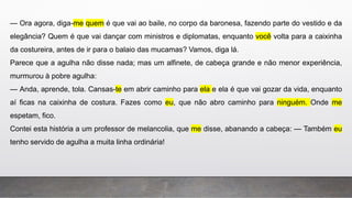 — Ora agora, diga-me quem é que vai ao baile, no corpo da baronesa, fazendo parte do vestido e da
elegância? Quem é que vai dançar com ministros e diplomatas, enquanto você volta para a caixinha
da costureira, antes de ir para o balaio das mucamas? Vamos, diga lá.
Parece que a agulha não disse nada; mas um alfinete, de cabeça grande e não menor experiência,
murmurou à pobre agulha:
— Anda, aprende, tola. Cansas-te em abrir caminho para ela e ela é que vai gozar da vida, enquanto
aí ficas na caixinha de costura. Fazes como eu, que não abro caminho para ninguém. Onde me
espetam, fico.
Contei esta história a um professor de melancolia, que me disse, abanando a cabeça: — Também eu
tenho servido de agulha a muita linha ordinária!
 