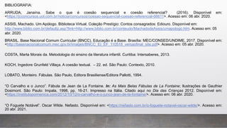 BIBLIOGRAFIA:
ARRUDA, Janaína. Sabe o que é coesão sequencial e coesão referencial? (2016). Disponível em:
<https://jcconcursos.uol.com.br/noticia/concursos/coesao-sequencial-coesao-referencial-66611>. Acesso em: 06 abr. 2020.
ASSIS, Machado. Um Apólogo. Biblioteca Virtual. Coleção Prestígio: Contos consagrados: Ediouro. Disponível em:
http://www.biblio.com.br/defaultz.asp?link=http://www.biblio.com.br/conteudo/MachadodeAssis/umapologo.htm. Acesso em: 05
abr. 2020.
BRASIL. Base Nacional Comum Curricular (BNCC). Educação é a Base. Brasília: MEC/CONSED/UNDIME, 2017. Disponível em:
<http://basenacionalcomum.mec.gov.br/images/BNCC_EI_EF_110518_versaofinal_site.pdf>. Acesso em: 05 abr. 2020.
COSTA, Marta Morais da. Metodologia do ensino da literatura infantil. Curitiba: Intersaberes, 2013.
KOCH, Ingedore Grunfeld Villaça. A coesão textual. – 22. ed. São Paulo: Contexto, 2010.
LOBATO, Monteiro. Fábulas. São Paulo, Editora Brasiliense/Editora Pallotti, 1994.
“O Carvalho e o Junco”. Fábula de Jean de La Fontaine. In: As Mais Belas Fábulas de La Fontaine; Ilustrações de Gauthier
Dosimont. São Paulo: Impala, 1998, pp. 16-21. Impresso na Itália. Citado aqui no Dia das Crianças 2012. Disponível em:
<https://institutopoimenica.com/2012/10/12/o-carvalho-e-o-junco-jean-de-la-fontaine/>. Acesso em: 06 abr. 2020.
“O Foguete Notável”. Oscar Wilde. Nefasto. Disponível em: <https://nefasto.com.br/o-foguete-notavel-oscar-wilde/>. Acesso em:
20 abr. 2021.
 