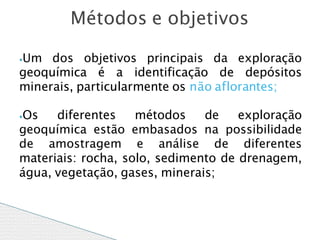 ⦁Um dos objetivos principais da exploração
geoquímica é a identificação de depósitos
minerais, particularmente os não aflorantes;
⦁Os diferentes métodos de exploração
geoquímica estão embasados na possibilidade
de amostragem e análise de diferentes
materiais: rocha, solo, sedimento de drenagem,
água, vegetação, gases, minerais;
Métodos e objetivos
 