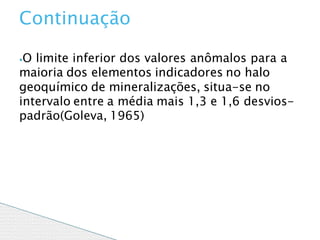 ⦁O limite inferior dos valores anômalos para a
maioria dos elementos indicadores no halo
geoquímico de mineralizações, situa-se no
intervalo entre a média mais 1,3 e 1,6 desvios-
padrão(Goleva, 1965)
Continuação
 