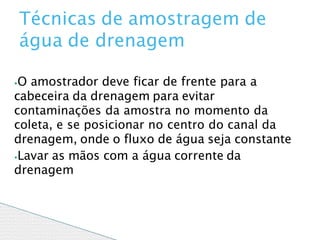 ⦁O amostrador deve ficar de frente para a
cabeceira da drenagem para evitar
contaminações da amostra no momento da
coleta, e se posicionar no centro do canal da
drenagem, onde o fluxo de água seja constante
⦁Lavar as mãos com a água corrente da
drenagem
Técnicas de amostragem de
água de drenagem
 