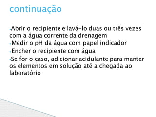 ⦁Abrir o recipiente e lavá-lo duas ou três vezes
com a água corrente da drenagem
⦁ Medir o pH da água com papel indicador
⦁ Encher o recipiente com água
⦁Se for o caso, adicionar acidulante para manter
os elementos em solução até a chegada ao
laboratório
continuação
 