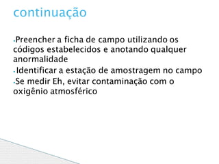 ⦁Preencher a ficha de campo utilizando os
códigos estabelecidos e anotando qualquer
anormalidade
⦁ Identificar a estação de amostragem no campo
⦁Se medir Eh, evitar contaminação com o
oxigênio atmosférico
continuação
 
