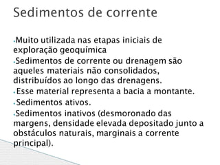 ⦁Muito utilizada nas etapas iniciais de
exploração geoquímica
⦁Sedimentos de corrente ou drenagem são
aqueles materiais não consolidados,
distribuídos ao longo das drenagens.
⦁ Esse material representa a bacia a montante.
⦁Sedimentos ativos.
⦁Sedimentos inativos (desmoronado das
margens, densidade elevada depositado junto a
obstáculos naturais, marginais a corrente
principal).
Sedimentos de corrente
 