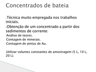 ⦁Técnica muito empregada nos trabalhos
iniciais.
⦁Obtenção de um concentrado a partir dos
sedimentos de corrente:
◦Análise de teores.
◦Contagem de minerais.
◦Contagem de pintas de Au.
◦Utilizar volumes constantes de amostragem (5 L, 10 L,
20 L).
Concentrados de bateia
 