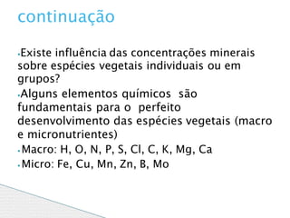 ⦁Existe influência das concentrações minerais
sobre espécies vegetais individuais ou em
grupos?
⦁Alguns elementos químicos são
fundamentais para o perfeito
desenvolvimento das espécies vegetais (macro
e micronutrientes)
⦁ Macro: H, O, N, P, S, Cl, C, K, Mg, Ca
⦁ Micro: Fe, Cu, Mn, Zn, B, Mo
continuação
 