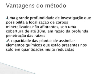 ⦁Uma grande profundidade de investigação que
possibilita a localização de corpos
mineralizados não aflorantes, sob uma
cobertura de até 30m, em razão da profunda
penetração das raízes
⦁A capacidade das plantas de assimilar
elementos químicos que estão presentes nos
solo em quantidades muito reduzidas
Vantagens do método
 