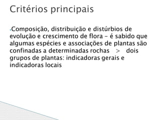 ⦁Composição, distribuição e distúrbios de
evolução e crescimento de flora - é sabido que
algumas espécies e associações de plantas são
dois
confinadas a determinadas rochas >
grupos de plantas: indicadoras gerais e
indicadoras locais
Critérios principais
 