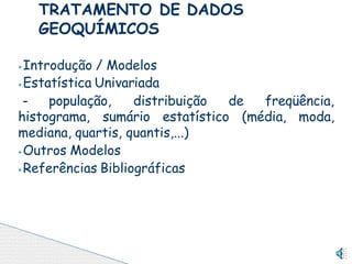 ⦁Introdução / Modelos
⦁Estatística Univariada
- população, distribuição de freqüência,
histograma, sumário estatístico (média, moda,
mediana, quartis, quantis,...)
⦁Outros Modelos
⦁Referências Bibliográficas
TRATAMENTO DE DADOS
GEOQUÍMICOS
 