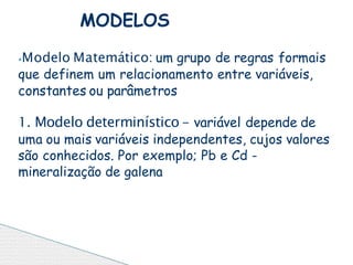 ⦁Modelo Matemático: um grupo de regras formais
que definem um relacionamento entre variáveis,
constantes ou parâmetros
1. Modelo determinístico - variável depende de
uma ou mais variáveis independentes, cujos valores
são conhecidos. Por exemplo; Pb e Cd -
mineralização de galena
MODELOS
 