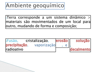 ⦁Terra corresponde a um sistema dinâmico >
materiais são movimentados de um local para
outro, mudando de forma e composição;
⦁Fusão, cristalização,
, vaporização
radioativo
, e ,
Ambiente geoquímico
 