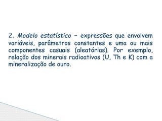 2. Modelo estatístico - expressões que envolvem
variáveis, parâmetros constantes e uma ou mais
componentes casuais (aleatórias). Por exemplo,
relação dos minerais radioativos (U, Th e K) com a
mineralização de ouro.
 