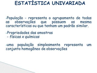 ⦁População - representa o agrupamento de todas
as observações que possuem as mesma
características ou que tenham um padrão similar.
⦁ Propriedades das amostras
- físicas x químicas
⦁uma população simplesmente representa um
conjunto homogêneo de observações
ESTATÍSTICA UNIVARIADA
 