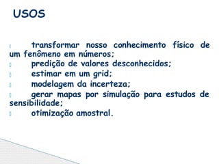 🞄 transformar nosso conhecimento físico de
um fenômeno em números;
🞄
🞄
🞄
predição de valores desconhecidos;
estimar em um grid;
modelagem da incerteza;
🞄 gerar mapas por simulação para estudos de
sensibilidade;
🞄 otimização amostral.
USOS
 