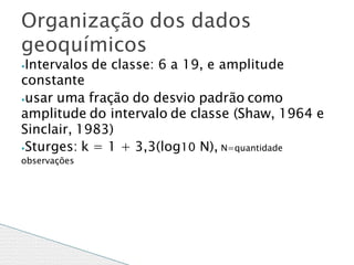 ⦁Intervalos de classe: 6 a 19, e amplitude
constante
⦁usar uma fração do desvio padrão como
amplitude do intervalo de classe (Shaw, 1964 e
Sinclair, 1983)
⦁Sturges: k = 1 + 3,3(log10 N), N=quantidade
observações
Organização dos dados
geoquímicos
 