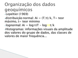 ⦁ Lepeltier (1969)
⦁distribuição normal: Ai = (T/t)/k, T= teor
máximo, t= teor mínimo
⦁ lognormal: Ai = log10T - log10t/k
⦁Histogramas: informações visuais da amplitude
dos valores do grupo de dados, das classes de
valores de maior frequência...
Organização dos dados
geoquímicos
 