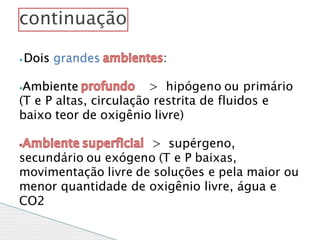 ⦁ Dois grandes :
⦁Ambiente > hipógeno ou primário
(T e P altas, circulação restrita de fluidos e
baixo teor de oxigênio livre)
> supérgeno,
secundário ou exógeno (T e P baixas,
movimentação livre de soluções e pela maior ou
menor quantidade de oxigênio livre, água e
CO2
continuação
 