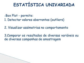 ⦁Box Plot - permite:
1. Detectar valores aberrantes (outliers)
2. Visualizar assimetrias no comportamento
3.Comparar os resultados de diversas variáveis ou
de diversas campanhas de amostragem
ESTATÍSTICA UNIVARIADA
 