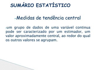 ⦁Medidas de tendência central
⦁um grupo de dados de uma variável continua
pode ser caracterizado por um estimador, um
valor aproximadamente central, ao redor do qual
os outros valores se agrupam.
SUMÁRIO ESTATÍSTICO
 