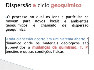 ⦁ O processo no qual os íons e partículas se
movem para novos locais e ambientes
de dispersão
geoquímicos é chamado
geoquímica
⦁Toda dispersão ocorre em um sistema aberto e
dinâmico onde os materiais geológicos são
submetidos a ,
tensões e outras condições físicas
Dispersão ciclo
 