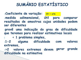 ⦁Coeficiente de variação:
⦁medida adimensional, útil para comparar
resultados de amostras cujas unidades podem
ser diferentes
⦁provê uma indicação do grau de dificuldade
que teremos para realizar estimativas locais
🞄 < 1 problema simples,
⦁1-2 alguma dificuldade
extremos,
⦁>2 valores extremos devem
dificuldade na estimativa
com
gerar
valores
grande
SUMÁRIO ESTATÍSTICO
CV = /m
 