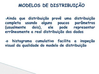 ⦁Ainda que distribuição provê uma distribuição
completa usando alguns poucos parâmetros
(usualmente dois), ele pode representar
errôneamente a real distribuição dos dados
⦁o histograma cumulativo facilita a inspeção
visual da qualidade do modelo de distribuição
MODELOS DE DISTRIBUIÇÃO
 