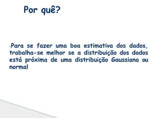 ⦁Para se fazer uma boa estimativa dos dados,
trabalha-se melhor se a distribuição dos dados
está próxima de uma distribuição Gaussiana ou
normal
Por quê?
 