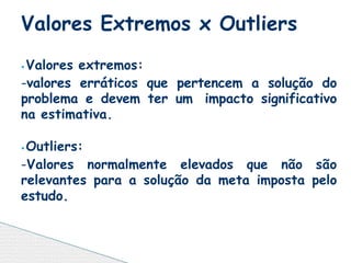 ⦁ Valores extremos:
-valores erráticos que pertencem a solução do
problema e devem ter um impacto significativo
na estimativa.
⦁ Outliers:
-Valores normalmente elevados que não são
relevantes para a solução da meta imposta pelo
estudo.
Valores Extremos x Outliers
 