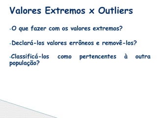 ⦁ O que fazer com os valores extremos?
⦁ Declará-los valores errôneos e removê-los?
⦁Classificá-los como pertencentes à outra
população?
Valores Extremos x Outliers
 