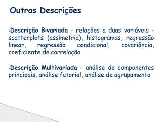 ⦁Descrição Bivariada - relações a duas variáveis -
scatterplots (assimetria), histogramas, regressão
linear, regressão condicional, covariância,
coeficiente de correlação
⦁Descrição Multivariada - análise de componentes
principais, análise fatorial, análise de agrupamento
Outras Descrições
 