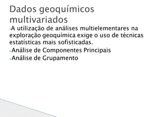 ⦁A utilização de análises multielementares na
exploração geoquímica exige o uso de técnicas
estatísticas mais sofisticadas.
⦁ Análise de Componentes Principais
⦁ Análise de Grupamento
Dados geoquímicos
multivariados
 
