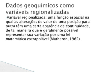 ⦁Variável regionalizada: uma função espacial na
qual as alterações de valor de uma posição para
outra têm uma certa aparência de continuidade,
de tal maneira que é geralmente possível
representar sua variação por uma lei
matemática extrapolável (Matheron, 1962)
Dados geoquímicos como
variáveis regionalizadas
 