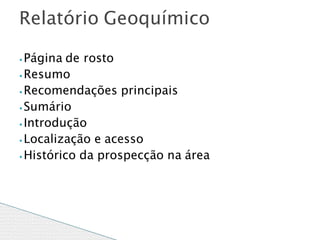 ⦁ Página de rosto
⦁ Resumo
⦁ Recomendações principais
⦁ Sumário
⦁ Introdução
⦁ Localização e acesso
⦁Histórico da prospecção na área
Relatório Geoquímico
 
