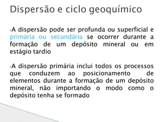 ⦁A dispersão pode ser profunda ou superficial e
primária ou secundária se ocorrer durante a
formação de um depósito mineral ou em
estágio tardio
⦁A dispersão primária inclui todos os processos
que conduzem ao posicionamento de
elementos durante a formação de um depósito
mineral, não importando o modo como o
depósito tenha se formado
Dispersão e ciclo geoquímico
 