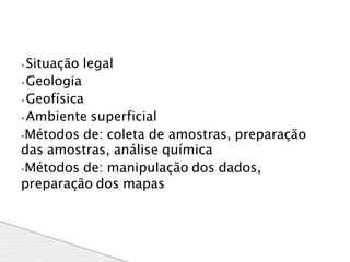 ⦁ Situação legal
⦁ Geologia
⦁ Geofísica
⦁ Ambiente superficial
⦁Métodos de: coleta de amostras, preparação
das amostras, análise química
⦁Métodos de: manipulação dos dados,
preparação dos mapas
 