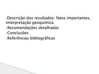 ⦁Descrição dos resultados: fatos importantes,
interpretação geoquímica
⦁ Recomendações detalhadas
⦁ Conclusões
⦁ Referências bibliográficas
 