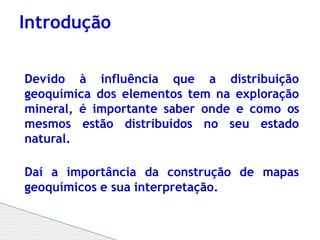 Devido à influência que a distribuição
geoquímica dos elementos tem na exploração
mineral, é importante saber onde e como os
mesmos estão distribuídos no seu estado
natural.
Daí a importância da construção de mapas
geoquímicos e sua interpretação.
Introdução
 
