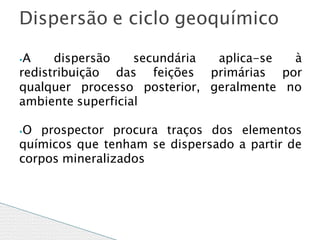 ⦁A dispersão secundária aplica-se à
redistribuição das feições primárias por
qualquer processo posterior, geralmente no
ambiente superficial
⦁O prospector procura traços dos elementos
químicos que tenham se dispersado a partir de
corpos mineralizados
Dispersão e ciclo geoquímico
 