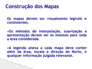 Os mapas devem ser visualmente legíveis e
consistentes.
•Os métodos de interpolação, suavização e
apresentação devem ser os mesmos para toda
a área considerada.
•A legenda anexa a cada mapa deve conter
além da área, escala e direção do Norte, e
qualquer informação julgada relevante.
Construção dos Mapas
 