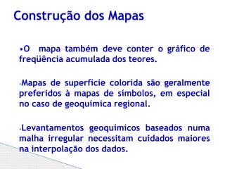 •O mapa também deve conter o gráfico de
freqüência acumulada dos teores.
⦁Mapas de superfície colorida são geralmente
preferidos à mapas de símbolos, em especial
no caso de geoquímica regional.
⦁Levantamentos geoquímicos baseados numa
malha irregular necessitam cuidados maiores
na interpolação dos dados.
Construção dos Mapas
 